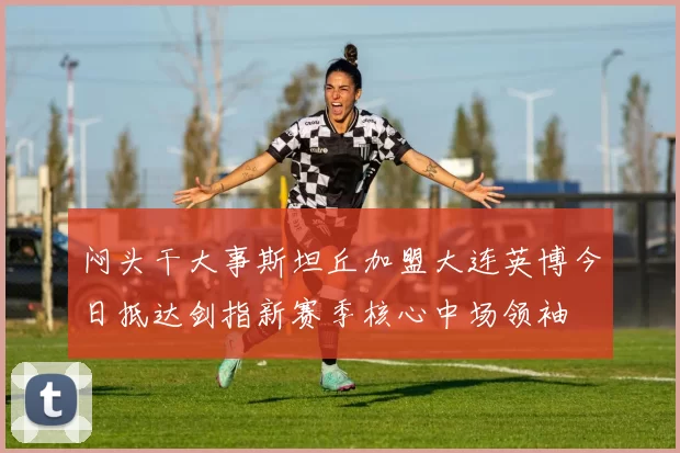 闷头干大事斯坦丘加盟大连英博今日抵达剑指新赛季核心中场领袖